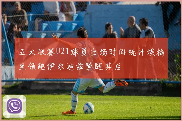 五大联赛U21球员出场时间统计埃梅里领跑伊尔迪兹紧随其后