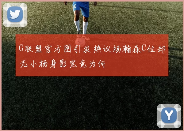 G联盟官方图引发热议杨瀚森C位却无小杨身影究竟为何