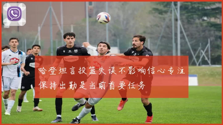 哈登坦言投篮失误不影响信心专注保持出勤是当前首要任务