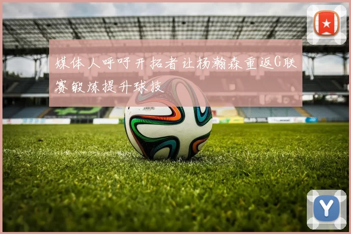媒体人呼吁开拓者让杨瀚森重返G联赛锻炼提升球技