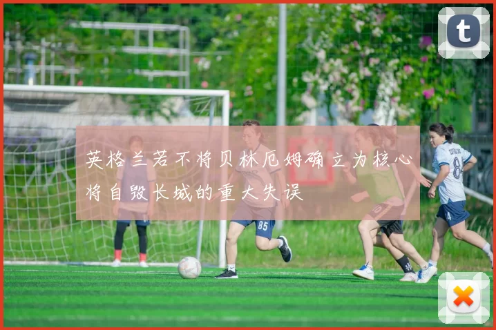 英格兰若不将贝林厄姆确立为核心将自毁长城的重大失误