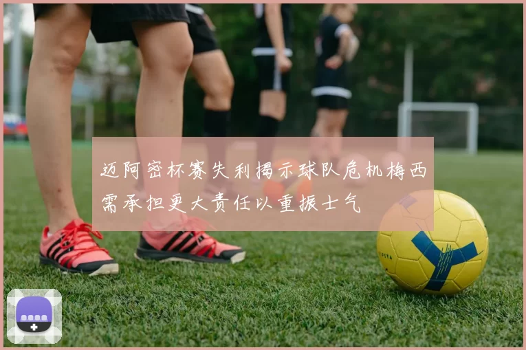 迈阿密杯赛失利揭示球队危机梅西需承担更大责任以重振士气