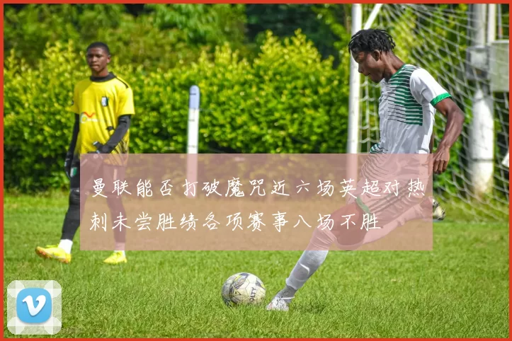 曼联能否打破魔咒近六场英超对热刺未尝胜绩各项赛事八场不胜