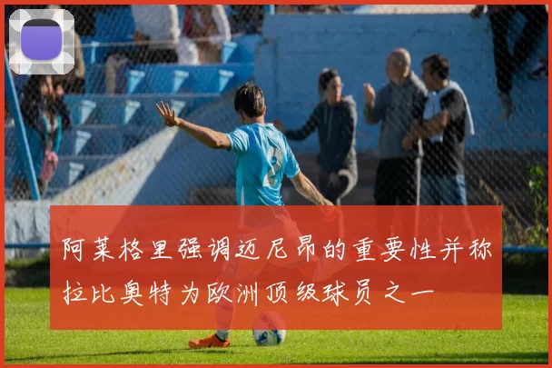 阿莱格里强调迈尼昂的重要性并称拉比奥特为欧洲顶级球员之一