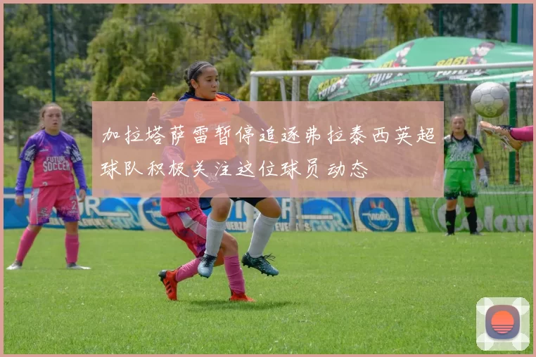 加拉塔萨雷暂停追逐弗拉泰西英超球队积极关注这位球员动态