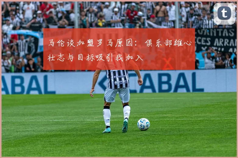马伦谈加盟罗马原因：俱乐部雄心壮志与目标吸引我加入