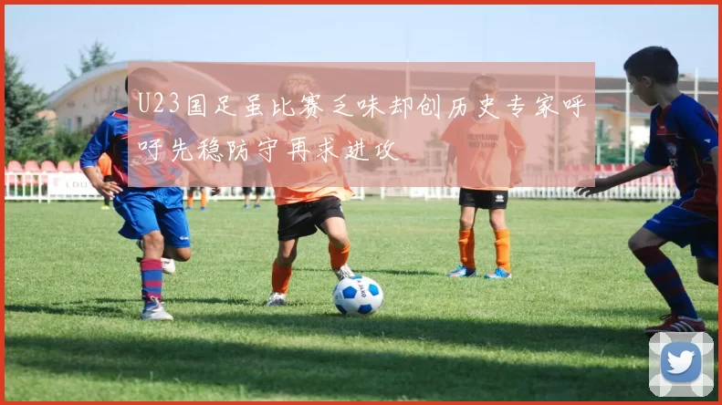 U23国足虽比赛乏味却创历史专家呼吁先稳防守再求进攻