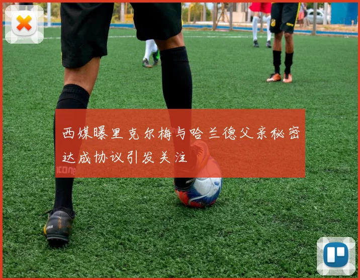 西媒曝里克尔梅与哈兰德父亲秘密达成协议引发关注
